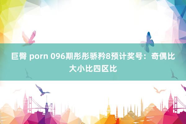 巨臀 porn 096期彤彤骄矜8预计奖号：奇偶比大小比四区比